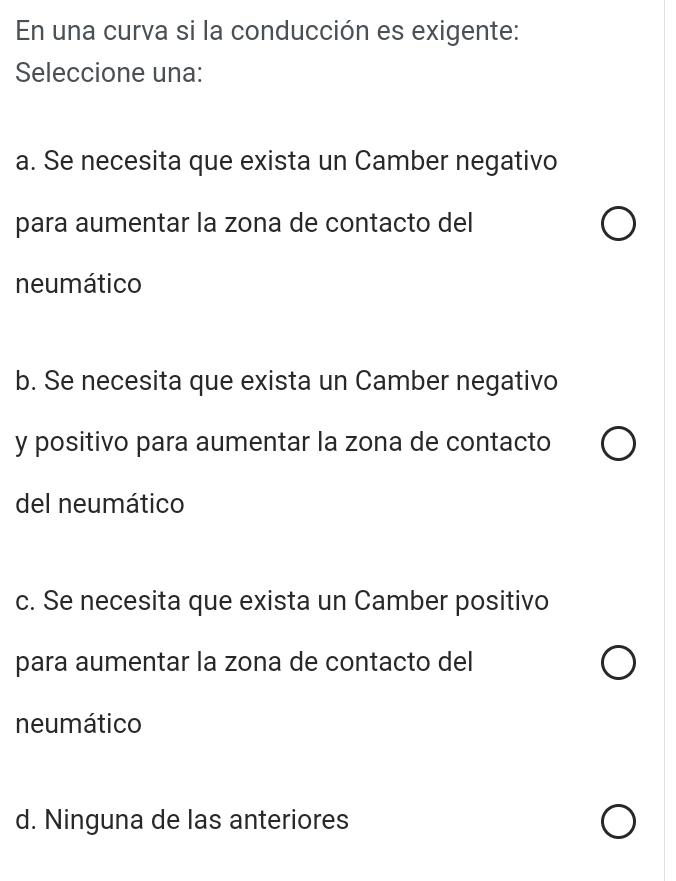 En una curva si la conducción es exigente:
Seleccione una:
a. Se necesita que exista un Camber negativo
para aumentar la zona de contacto del
neumático
b. Se necesita que exista un Camber negativo
y positivo para aumentar la zona de contacto
del neumático
c. Se necesita que exista un Camber positivo
para aumentar la zona de contacto del
neumático
d. Ninguna de las anteriores