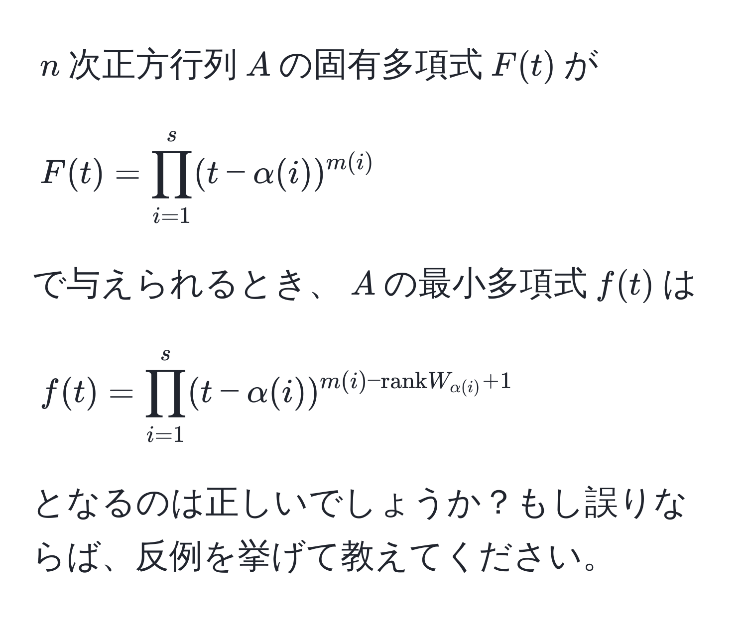 $n$次正方行列$A$の固有多項式$F(t)$が 
$$F(t) = prod_(i=1)^s(t - alpha(i))^m(i)$$ 
で与えられるとき、$A$の最小多項式$f(t)$は 
$$f(t) = prod_(i=1)^s (t - alpha(i))^m(i) - rank W_alpha(i) + 1$$ 
となるのは正しいでしょうか？もし誤りならば、反例を挙げて教えてください。