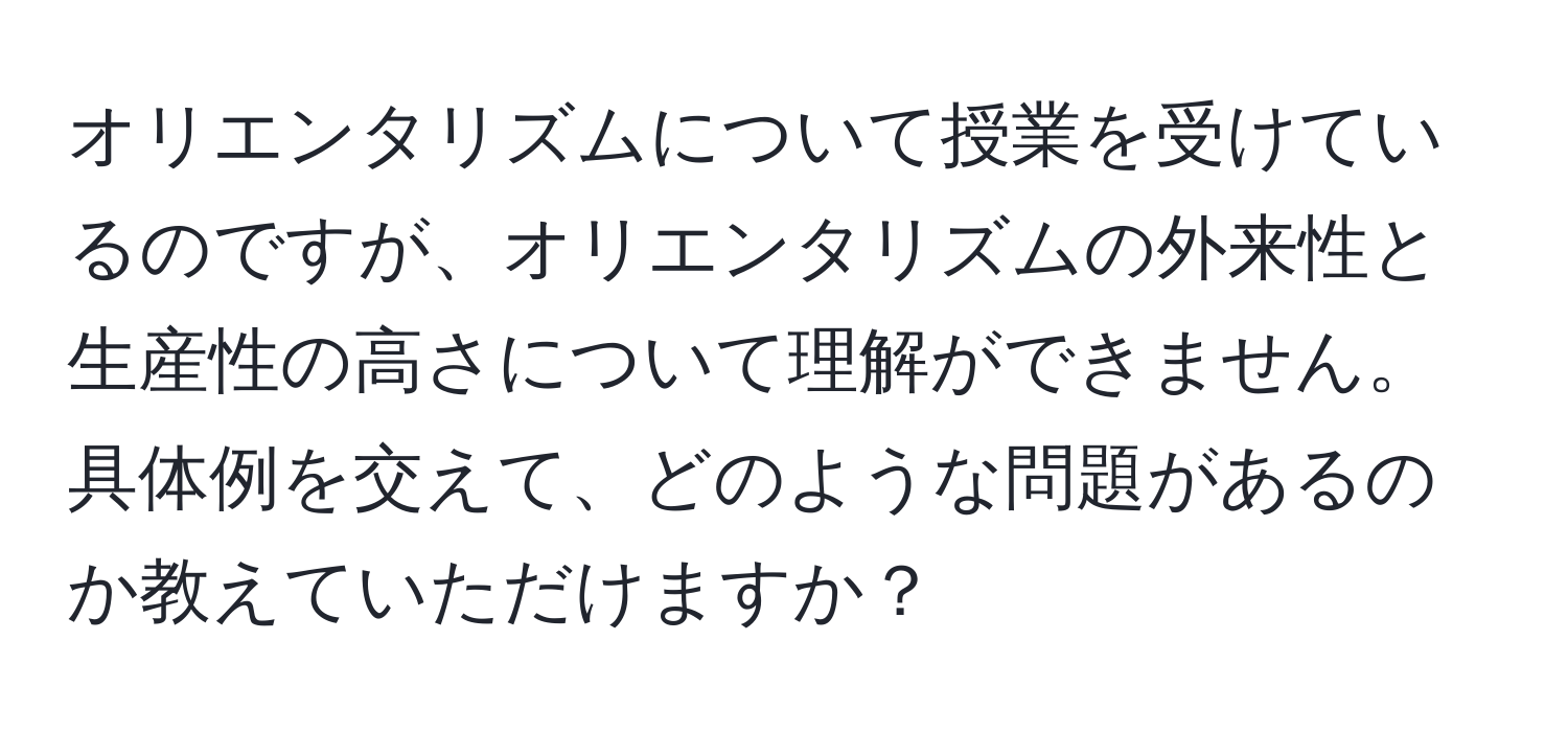 オリエンタリズムについて授業を受けているのですが、オリエンタリズムの外来性と生産性の高さについて理解ができません。具体例を交えて、どのような問題があるのか教えていただけますか？