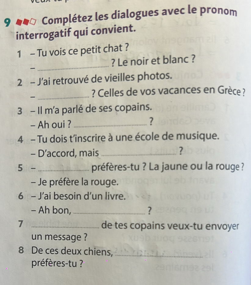 Complétez les dialogues avec le pronom 
interrogatif qui convient. 
1 - Tu vois ce petit chat ? 
? Le noir et blanc ? 

_ 
2 - J’ai retrouvé de vieilles photos. 

_? Celles de vos vacances en Grèce ? 
3 - Il m'a parlé de ses copains. 
- Ah oui ?_ 
? 
4 - Tu dois t'inscrire à une école de musique. 
- D’accord, mais_ 
? 
5- _préfères-tu ? La jaune ou la rouge ? 
- Je préfère la rouge. 
6 - J’ai besoin d’un livre. 
- Ah bon, _? 
7 _de tes copains veux-tu envoyer 
un message ? 
8 De ces deux chiens,_ 
préfèrestu ? ?