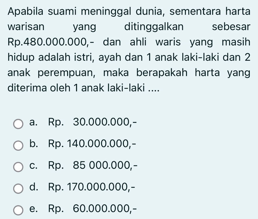 Apabila suami meninggal dunia, sementara harta
warisan yang ditinggalkan sebesar
Rp.480.000.000,- dan ahli waris yang masih
hidup adalah istri, ayah dan 1 anak laki-laki dan 2
anak perempuan, maka berapakah harta yang
diterima oleh 1 anak laki-laki ....
a. Rp. 30.000.000,-
b. Rp. 140.000.000,-
c. Rp. 85 000.000,-
d. Rp. 170.000.000,-
e. Rp. 60.000.000,-