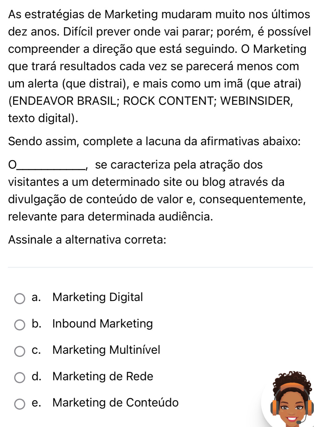 As estratégias de Marketing mudaram muito nos últimos
dez anos. Difícil prever onde vai parar; porém, é possível
compreender a direção que está seguindo. O Marketing
que trará resultados cada vez se parecerá menos com
um alerta (que distrai), e mais como um imã (que atrai)
(ENDEAVOR BRASIL; ROCK CONTENT; WEBINSIDER,
texto digital).
Sendo assim, complete a lacuna da afirmativas abaixo:
O_ ,se caracteriza pela atração dos
visitantes a um determinado site ou blog através da
divulgação de conteúdo de valor e, consequentemente,
relevante para determinada audiência.
Assinale a alternativa correta:
a. Marketing Digital
b. Inbound Marketing
c. Marketing Multinível
d. Marketing de Rede
e. Marketing de Conteúdo