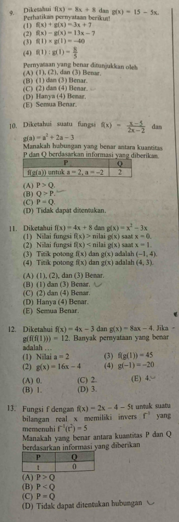 Diketahui f(x)=8x+8 dan g(x)=15-5x.
Perhatikan pernyataan berikut!
(1) f(x)+g(x)=3x+7
(2) f(x)-g(x)=13x-7
(3) f(1)* g(1)=-40
(4) f(1):g(1)= 8/5 
Pernyataan yang benar ditunjukkan oleh
(A) (1), (2), dan (3) Benar.
(B) (1) dan (3) Benar.
(C) (2) dan (4) Benar.
(D) Hanya (4) Benar.
(E) Semua Benar.
10. Diketahui suatu fungsi f(x)= (x-5)/2x-2  dan
g(a)=a^2+2a-3
Manakah hubungan yang benar antara kuantitas
P dan Q berdasarkan informasi yang diberikan
(A) P>Q.
(B) Q>P.
(C) P=Q.
(D) Tidak dapát ditentukan.
11. Diketahui f(x)=4x+8 dan g(x)=x^2-3x
(1) Nilai fungsi f(x)> nilai g(x) saat x=0.
(2) Nilai fungsi f(x) nilai g(x) saat x=1.
(3) Titik potong f(x) dan g(x) adalah (-1,4).
(4) Titik potong f(x) dan g(x) adalah (4,3).
(A) (1), (2), dan (3) Benar.
(B) (1) dan (3) Benar.
(C) (2) dan (4) Benar.
(D) Hanya (4) Benar.
(E) Semua Benar.
12. Diketahui f(x)=4x-3 dan g(x)=8ax-4. Jika
g(f(f(1)))=12. Banyak pernyataan yang benar
adalah …
(1) Nilai a=2 (3) f(g(1))=45
(2) g(x)=16x-4 (4) g(-1)=-20
(A) 0. (C) 2. (E) 4.
(B) 1. (D) 3.
13. Fungsi f dengan f(x)=2x-4-5t untuk suatu
bilangan real x memiliki invers f^(-1) yang
memenuhi f^(-1)(t^2)=5
Manakah yang benar antara kuantitas P dan Q
berdasarkan informasi yang diberikan
(A) P>Q
(B) P
(C) P=Q
(D) Tidak dapat ditentukan hubungan