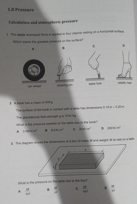 1.8 Pressure
Calculation and atmospheric pressure
1 The same downward force is applied to four objects resting on a horizontal surface.
Which exerts the greatest pressure on the surface?
A B C D
car wheel drawing pin table fork stiletto heel
2 A book has a mass of 400 g.
The surface of the book in contact with a table has dimensions 0.10m* 0.20m. 
The gravitational field strength g is 10 N/kg.
What is the pressure exerted on the table due to the book?
A 0.08N/m^2 B 8.0N/m^2 C 20N/m^2 D 200N/m^2
3 The diagram shows the dimensions of a box of mass M and weight W at rest on a table.
What is the pressure on the table due to the box?
A  M/xyz  B  M/yz  C  W/xyz  D  w/yz 