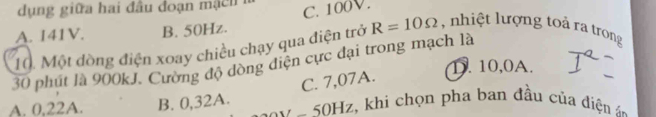 dụng giữa hai đầu đoạn m n C. 100V.
A. 141V. B. 50Hz.
10. Một đồng điện xoay chiều chạy qua điện trở R=10Omega , nhiệt lượng toả ra trong
30 phút là 900kJ. Cường độ dòng điện cực đại trong mạch là D. 10,0A.
C. 7,07A.
A. 0,22A. B. 0,32A. 0 z, khi chọn pha ban đầu của đi