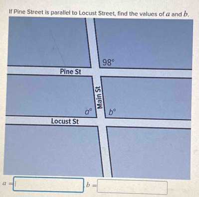 If Pine Street is parallel to Locust Street, find the values of a and b.
98°
a° b°
Locust St
a=□ b=□