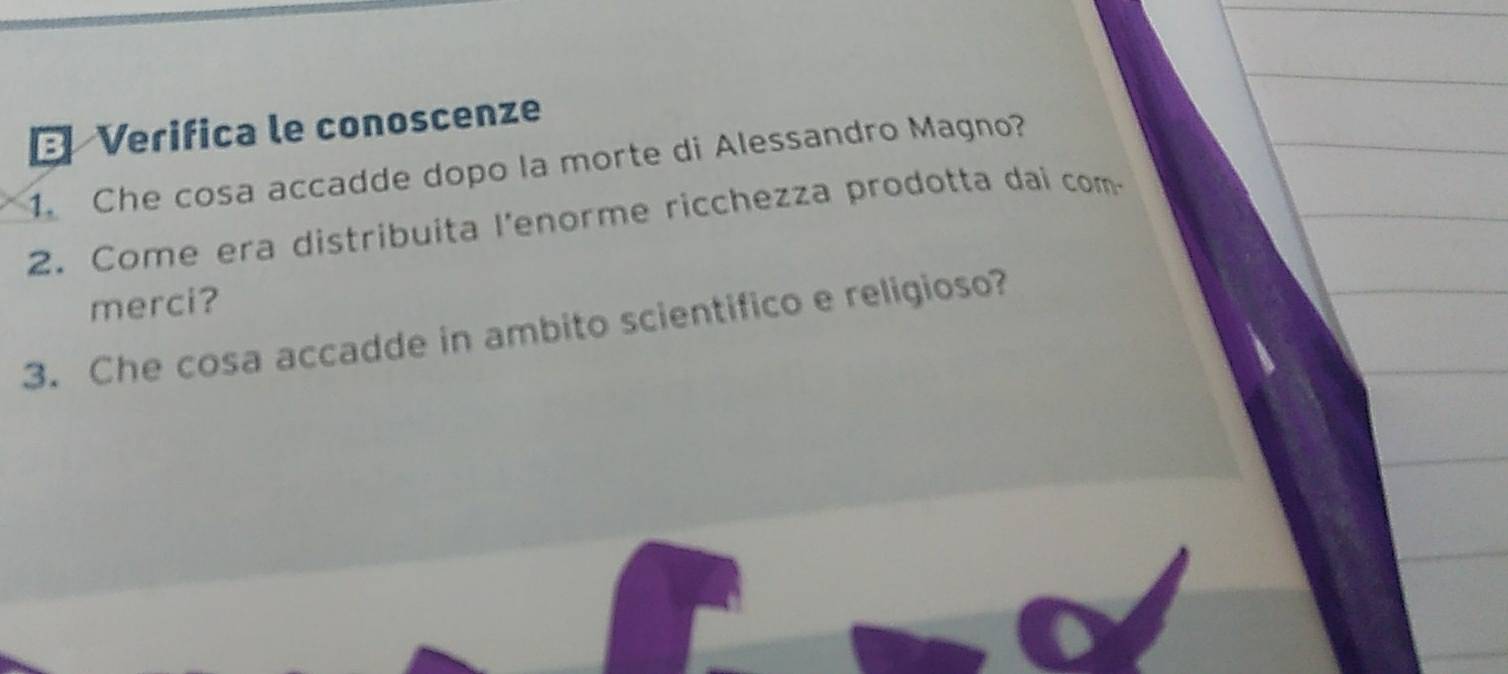 Verifica le conoscenze 
1. Che cosa accadde dopo la morte di Alessandro Magno? 
2. Come era distribuita l'enorme ricchezza prodotta dai com 
merci? 
3. Che cosa accadde in ambito scientifico e religioso?