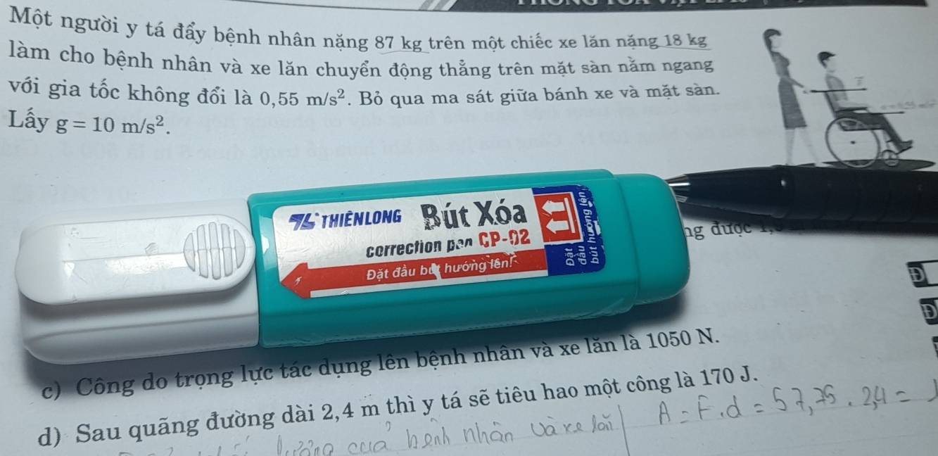 Một người y tá đẩy bệnh nhân nặng 87 kg trên một chiếc xe lăn nặng 18 kg
làm cho bệnh nhân và xe lăn chuyển động thằng trên mặt sàn nằm ngang
với gia tốc không đổi là 0,55m/s^2. Bỏ qua ma sát giữa bánh xe và mặt sàn.
Lấy g=10m/s^2. 
'5 thiênlong'' Bút Xóa
correction pan CP-92
ng được 1,
Đặt đầu bắt hướng lên!
F
c) Công do trọng lực tác dụng lên bệnh nhân và xe lăn là 1050 N.
d) Sau quãng đường dài 2,4 m thì y tá sẽ tiêu hao một công là 170 J.