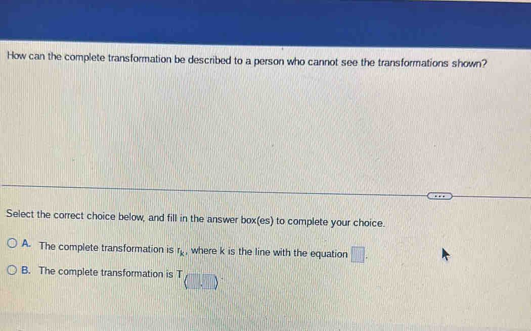 How can the complete transformation be described to a person who cannot see the transformations shown?
Select the correct choice below, and fill in the answer box(es) to complete your choice.
A. The complete transformation is r_k , where k is the line with the equation □.
B. The complete transformation is T..