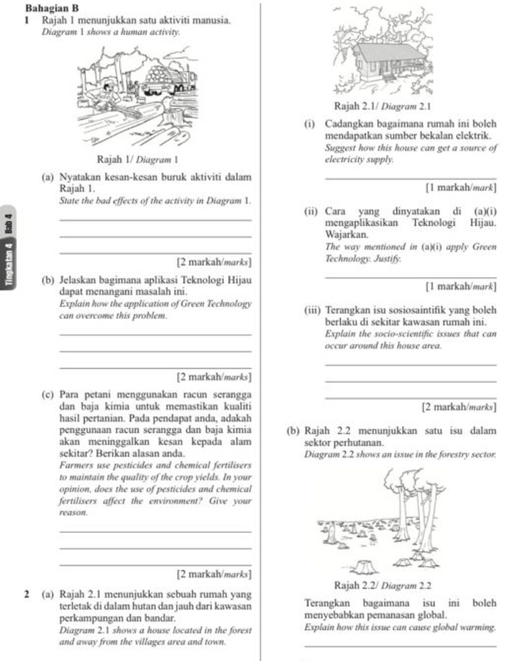Bahagian B
1 Rajah 1 menunjukkan satu aktiviti manusia.
Diagram 1 shows a human activity.
(i) Cadangkan bagaimana rumah ini bolch
mendapatkan sumber bekalan elektrik.
Suggest how this house can get a source of
electricity supply.
(a) Nyatakan kesan-kesan buruk aktiviti dalam_
Rajah 1. [1 markah/mark]
_
State the bad effects of the activity in Diagram 1. (a)(i)
(ii) Cara yang dinyatakan di
7
mengaplikasikan Teknologi Hijau.
_
Wajarkan.
_
The way mentioned in (a)(i) apply Green
[2 markah/marks] Technology. Justify.
_
(b) Jelaskan bagimana aplikasi Teknologi Hijau [1 markah/mark]
dapat menangani masalah ini.
Explain how the application of Green Technology
can overcome this problem. (iii) Terangkan isu sosiosaintifik yang boleh
berlaku di sekitar kawasan rumah ini.
_Explain the socio-scientific issues that can
_
occur around this house area.
_
_
[2 markah/marks]
_
(c) Para petani menggunakan racun serangga_
dan baja kimia untuk memastikan kualiti [2 markah/marks]
hasil pertanian. Pada pendapat anda, adakah
penggunaan racun serangga dan baja kimia (b) Rajah 2.2 menunjukkan satu isu dalam
akan meninggalkan kesan kepada alam sektor perhutanan.
sekitar? Berikan alasan anda. Diagram 2.2 shows an issue in the forestry sector.
Farmers use pesticides and chemical fertilisers
to maintain the quality of the crop yields. In your
opinion, does the use of pesticides and chemical
fertilisers affect the environment? Give your
reason.
_
_
_
[2 markah/marks]
Rajah 2.2/ Diagram 2.2
2 (a) Rajah 2.1 menunjukkan sebuah rumah yang
terletak di dalam hutan dan jauh dari kawasan Terangkan bagaimana isu ini boleh
perkampungan dan bandar. menyebabkan pemanasan global.
Diagram 2.1 shows a house located in the forest Explain how this issue can cause global warming.
and away from the villages area and town._