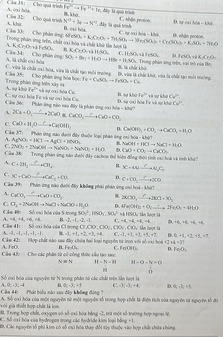 Cho quá trình Fe^(2+)to Fe^(3+)+1e , đây là quá trình
A. oxi hóa. B. khử. C. nhận proton. D. tự oxi hóa - khử.
Câu 32: Cho quá trình N^(+5)+3eto N^(+2) , đây là quá trình
A. khử. B. oxi hóa.
Câu 33: Cho phản ứng: 6FeSO_4+K_2Cr_2O_7+7H_2SO_4to 3Fe_2(SO_4)_3+Cr_2(SO_4)_3+K_2SO_4+7H_2O C. tự oxi hóa - khử. D. nhận proton.
Trong phản ứng trên, chất oxi hóa và chất khử lần lượt là
A. K_2Cr_2O_7 và FeSO_4. B. K_2Cr_2O_7 và H_2SO_4. C. H_2SO_4 và FeSO_4. D. FeSO_4 và K_2Cr_2O_7.
Câu 34: Cho phản ứng: SO_2+Br_2+H_2Oto HBr+H_2SO_4. Trong phản ứng trên, vai trò của Br₂
A. là chất oxi hóa
B. là chất khử.
C. vừa là chất oxi hóa, vừa là chất tạo môi trường D. vừa là chất khử, vừa là chất tạo môi trường.
Câu 35: Cho phản ứng hóa học: Fe+CuSO_4to FeSO_4+Cu.
Trong phản ứng trên xảy ra
A. sự khử Fe^(2+) và sự oxi hóa Cu. B. sự khử Fe^(2+)va sự khử Cu^(2+).
C. sự oxi hóa Fe và sự oxi hóa Cu. D. sự oxi hóa Fe và sự khử Cu^(2+).
Câu 36: Phản ứng nào sau đây là phản ứng oxi hóa - khử?
A. 2Ca+O_2to 2CaO B. CaCO_3xrightarrow I^vCaO+CO_2
C. CaO+H_2Oxrightarrow f°Ca(OH)_2
D. Ca(OH)_2+CO_2to CaCO_3+H_2O
Câu 37:  Phản ứng nào dưới đây thuộc loại phản ứng oxi hóa - khử?
A. AgNO_3+HClto AgCl+HNO_3.
B. NaOH+HClto NaCl+H_2O.
C. 2NO_2+2NaOHto NaNO_3+NaNO_2+H_2O. D. CaO+CO_2to CaCO_3.
Câu 38:  Trong phản ứng nào dưới đây cacbon thể hiện đồng thời tính oxi hoá và tính khử?
A. C+2H_2xrightarrow I^0CH_4.
B. 3C+4Alxrightarrow t^0Al_4C_3.
C. 3C+CaOxrightarrow f^0CaC_2+CO.
D. C+CO_2xrightarrow 1^02CO.
Câu 39:  Phản ứng nào dưới đây không phải phản ứng oxi hoá - khử?
A. CaCO_3xrightarrow t^0CaO+CO_2.
B. 2KClO_3xrightarrow t^02KCl+3O_2.
C. Cl_2+2NaOHto NaCl+NaClO+H_2O. D. 4Fe(OH)_2+O_2to 2Fe_2O_3+4H_2O
Câu 40: Số oxi hóa của S trongSO_3^((2-),HSO_3^-,SO_4^(2-) và HSO_4) lần lượt là
A. +4 , +4, +6, +6. B. -2, -1, -2, -1. C. +4, +4, + -4. +4. D. +6, +6. +6. +6.
Câu 41: Số oxi hóa của Cl trong Cl. ClO^-,ClO_2^(-,ClO_3^-,ClO_4^- lần lượt là
A. -1, -1, -1, -1, -1. B. -1, +1, +2, +3, +4. C. -1,+1,+3,+5,+7. D. 0.+1.+2+ 5、 +7 ^)
Câu 42: Hợp chất nào sau đây chứa hai loại nguyên tử iron với số oxi hoá +2va+3
A. FeO. B. Fe_3O_4. C. Fe(OH)_3. D. Fe_2O_3.
Câu 43: Cho các phân tử có công thức cấu tạo sau:
Nequiv N H-N-H H-O-N=O
H
Số oxi hóa của nguyên tử N trong phân tử các chất trên lần lượt là
A. 0; -3; -4 B. 0; -3; +5 C. -3; -3; +4. D. 0;-3;+5.
Câu 44: Phát biểu nào sau đây không đúng ?
A. Số oxi hóa của một nguyên tử một nguyên tố trong hợp chất là điện tích của nguyên tử nguyên tố đó
với giả thiết hợp chất là ion.
B. Trong hợp chất, oxygen có số oxi hóa bằng -2, trừ một số trường hợp ngoại lệ.
C. Số oxi hóa của hydrogen trong các hydride kim loại bằng +1.
D. Các nguyên tố phi kim có số oxi hóa thay đổi tùy thuộc vào hợp chất chứa chúng.