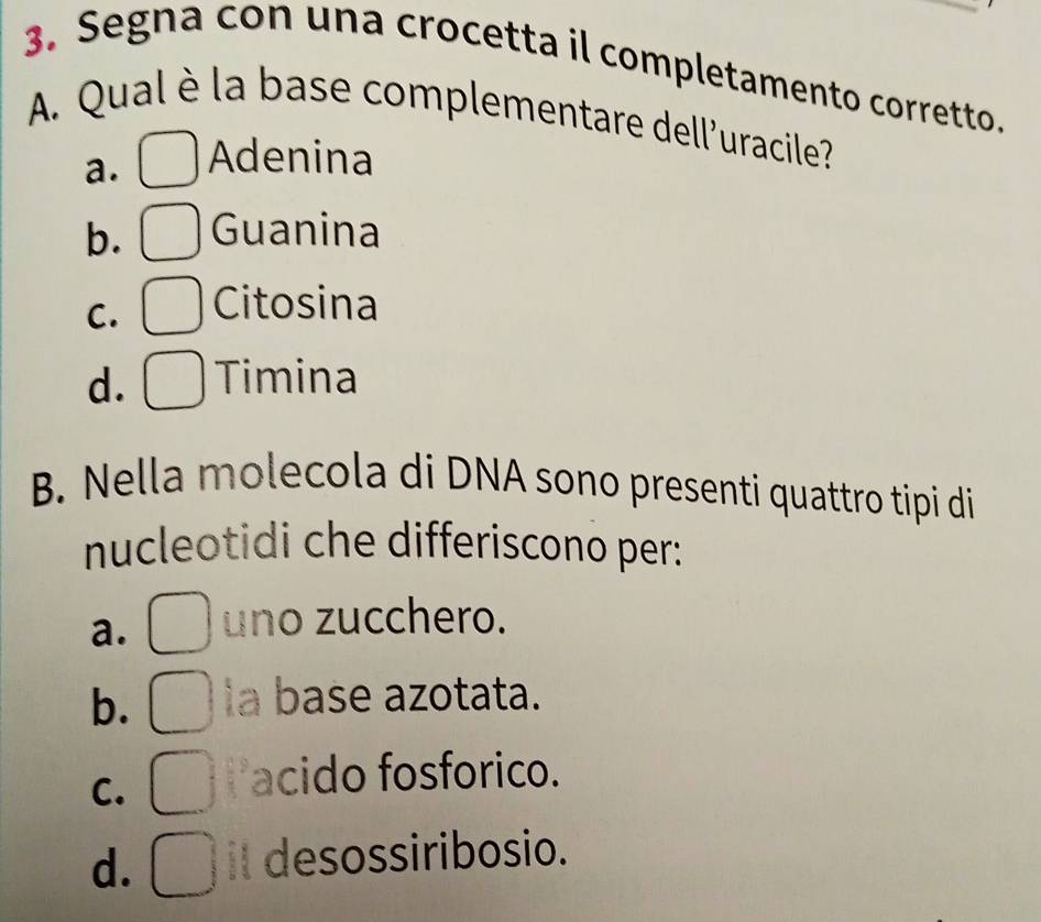 Segna con una crocetta il completamento corretto.
A. Qual è la base complementare dell'uracile?
a. Adenina
b. Guanina
C. Citosina
d. Timina
B. Nella molecola di DNA sono presenti quattro tipi di
nucleotidi che differiscono per:
a. uno zucchero.
b. la base azotata.
C.
acido fosforico.
d. it desossiribosio.