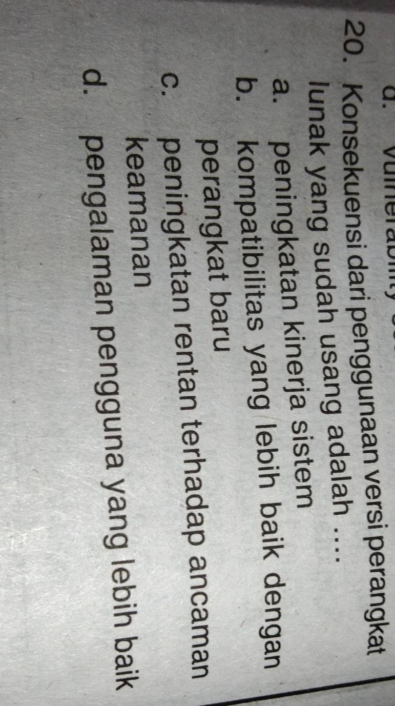 Konsekuensi dari penggunaan versi perangkat
lunak yang sudah usang adalah ....
a. peningkatan kinerja sistem
b. kompatibilitas yang lebih baik dengan
perangkat baru
c. peningkatan rentan terhadap ancaman
keamanan
d. pengalaman pengguna yang lebih baik