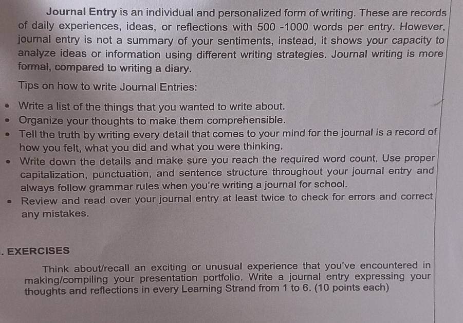 Journal Entry is an individual and personalized form of writing. These are records 
of daily experiences, ideas, or reflections with 500 -1000 words per entry. However, 
journal entry is not a summary of your sentiments, instead, it shows your capacity to 
analyze ideas or information using different writing strategies. Journal writing is more 
formal, compared to writing a diary. 
Tips on how to write Journal Entries: 
Write a list of the things that you wanted to write about. 
Organize your thoughts to make them comprehensible. 
Tell the truth by writing every detail that comes to your mind for the journal is a record of 
how you felt, what you did and what you were thinking. 
Write down the details and make sure you reach the required word count. Use proper 
capitalization, punctuation, and sentence structure throughout your journal entry and 
always follow grammar rules when you're writing a journal for school. 
Review and read over your journal entry at least twice to check for errors and correct 
any mistakes. 
. EXERCISES 
Think about/recall an exciting or unusual experience that you've encountered in 
making/compiling your presentation portfolio. Write a journal entry expressing your 
thoughts and reflections in every Learning Strand from 1 to 6. (10 points each)