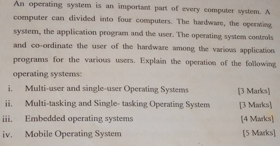 An operating system is an important part of every computer system. A 
computer can divided into four computers. The hardware, the operating 
system, the application program and the user. The operating system controls 
and co-ordinate the user of the hardware among the various application 
programs for the various users. Explain the operation of the following 
operating systems: 
i. Multi-user and single-user Operating Systems [3 Marks] 
ii. Multi-tasking and Single- tasking Operating System [3 Marks] 
iii. Embedded operating systems [4 Marks] 
iv. Mobile Operating System [5 Marks]