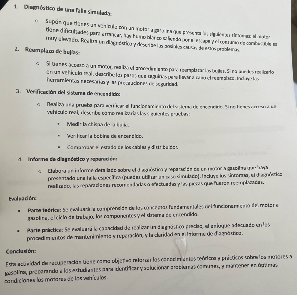 Diagnóstico de una falla simulada:
Supón que tienes un vehículo con un motor a gasolina que presenta los siguientes síntomas: el motor
tiene dificultades para arrancar, hay humo blanco saliendo por el escape y el consumo de combustible es
muy elevado. Realiza un diagnóstico y describe las posibles causas de estos problemas.
2. Reemplazo de bujías:
Si tienes acceso a un motor, realiza el procedimiento para reemplazar las bujías. Si no puedes realizarlo
en un vehículo real, describe los pasos que seguirías para llevar a cabo el reemplazo. Incluye las
herramientas necesarias y las precauciones de seguridad.
3. Verificación del sistema de encendido:
Realiza una prueba para verificar el funcionamiento del sistema de encendido. Si no tienes acceso a un
vehículo real, describe cómo realizarías las siguientes pruebas:
Medir la chispa de la bujía.
Verificar la bobina de encendido.
Comprobar el estado de los cables y distribuidor.
4. Informe de diagnóstico y reparación:
Elabora un informe detallado sobre el diagnóstico y reparación de un motor a gasolina que haya
presentado una falla específica (puedes utilizar un caso simulado). Incluye los síntomas, el diagnóstico
realizado, las reparaciones recomendadas o efectuadas y las piezas que fueron reemplazadas.
Evaluación:
Parte teórica: Se evaluará la comprensión de los conceptos fundamentales del funcionamiento del motor a
gasolina, el ciclo de trabajo, los componentes y el sistema de encendido.
Parte práctica: Se evaluará la capacidad de realizar un diagnóstico preciso, el enfoque adecuado en los
procedimientos de mantenimiento y reparación, y la claridad en el informe de diagnóstico.
Conclusión:
Esta actividad de recuperación tiene como objetivo reforzar los conocimientos teóricos y prácticos sobre los motores a
gasolina, preparando a los estudiantes para identificar y solucionar problemas comunes, y mantener en óptimas
condiciones los motores de los vehículos.