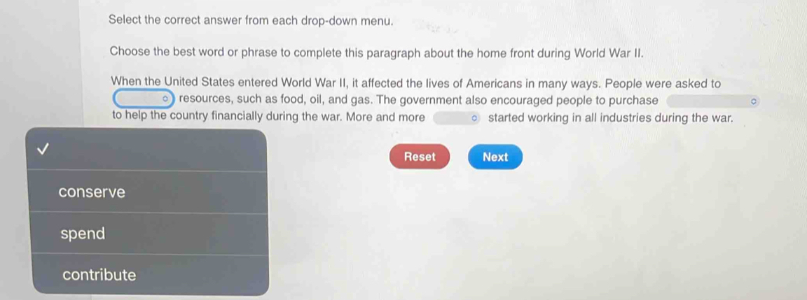 Select the correct answer from each drop-down menu.
Choose the best word or phrase to complete this paragraph about the home front during World War II.
When the United States entered World War II, it affected the lives of Americans in many ways. People were asked to
。 resources, such as food, oil, and gas. The government also encouraged people to purchase
to help the country financially during the war. More and more started working in all industries during the war.
Reset Next
conserve
spend
contribute