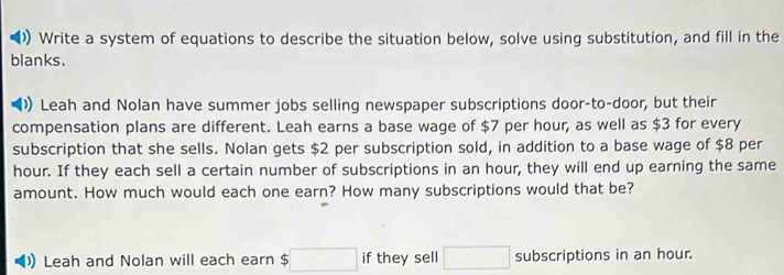 Write a system of equations to describe the situation below, solve using substitution, and fill in the 
blanks. 
) Leah and Nolan have summer jobs selling newspaper subscriptions door-to-door, but their 
compensation plans are different. Leah earns a base wage of $7 per hour, as well as $3 for every 
subscription that she sells. Nolan gets $2 per subscription sold, in addition to a base wage of $8 per
hour. If they each sell a certain number of subscriptions in an hour, they will end up earning the same 
amount. How much would each one earn? How many subscriptions would that be? 
Leah and Nolan will each earn $ :□ if they sell □ subscriptions in an hour.