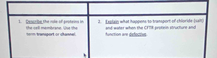 Describe the role of proteins in 2. Explain what happens to transport of chloride (salt) 
the cell membrane. Use the and water when the CFTR protein structure and 
term transport or channel. function are defective.