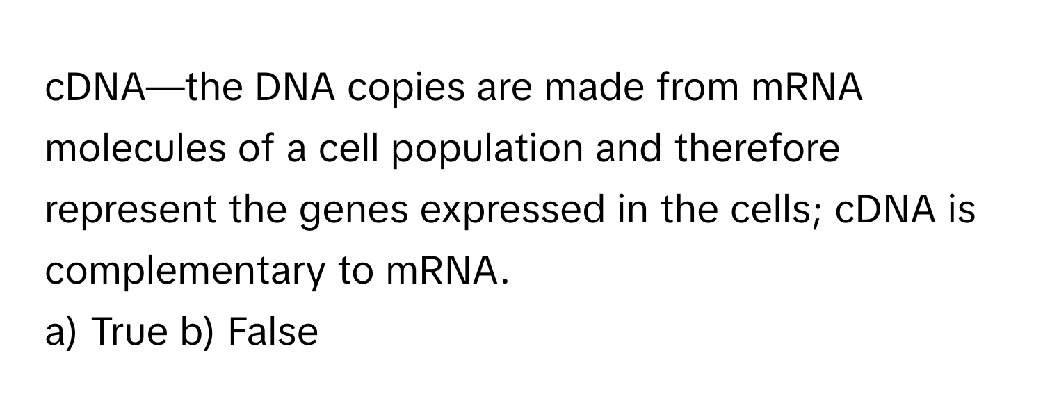 cDNA—the DNA copies are made from mRNA molecules of a cell population and therefore represent the genes expressed in the cells; cDNA is complementary to mRNA.

a) True b) False