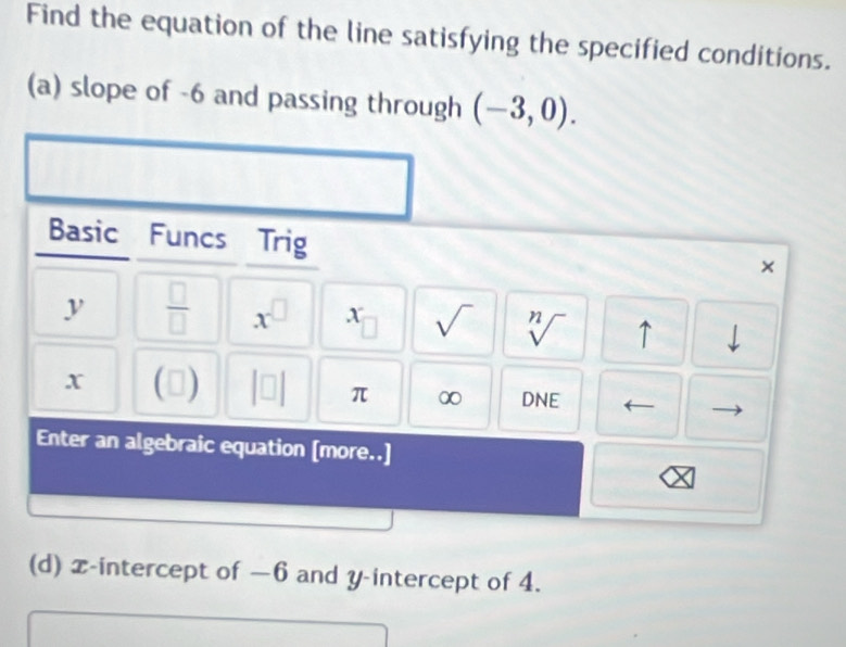 Find the equation of the line satisfying the specified conditions. 
(a) slope of -6 and passing through (-3,0). 
Basic Funcs Trig 
×
y  □ /□   x^(□) x □ sqrt() sqrt[n]() ↑ downarrow
x C 1
π ∞ DNE 
Enter an algebraic equation [more..] 
C 
(d) x-intercept of −6 and y-intercept of 4.