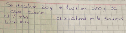 Se discelvn z0g a NaOH en S60g de 
agua calcule 
a) 1. m/m
c) molalidad en la disolucion 
b). 1. mlv