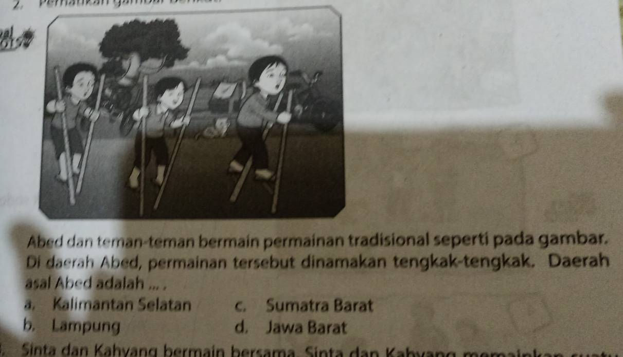 a
Abed dan teman-teman bermain permainan tradisional seperti pada gambar.
Di daerah Abed, permainan tersebut dinamakan tengkak-tengkak. Daerah
asal Abed adalah ... .
a. Kalimantan Selatan c. Sumatra Barat
b. Lampung d. Jawa Barat
Sinta dan Kahvang bermain bersama. Sinta dan Kabvang