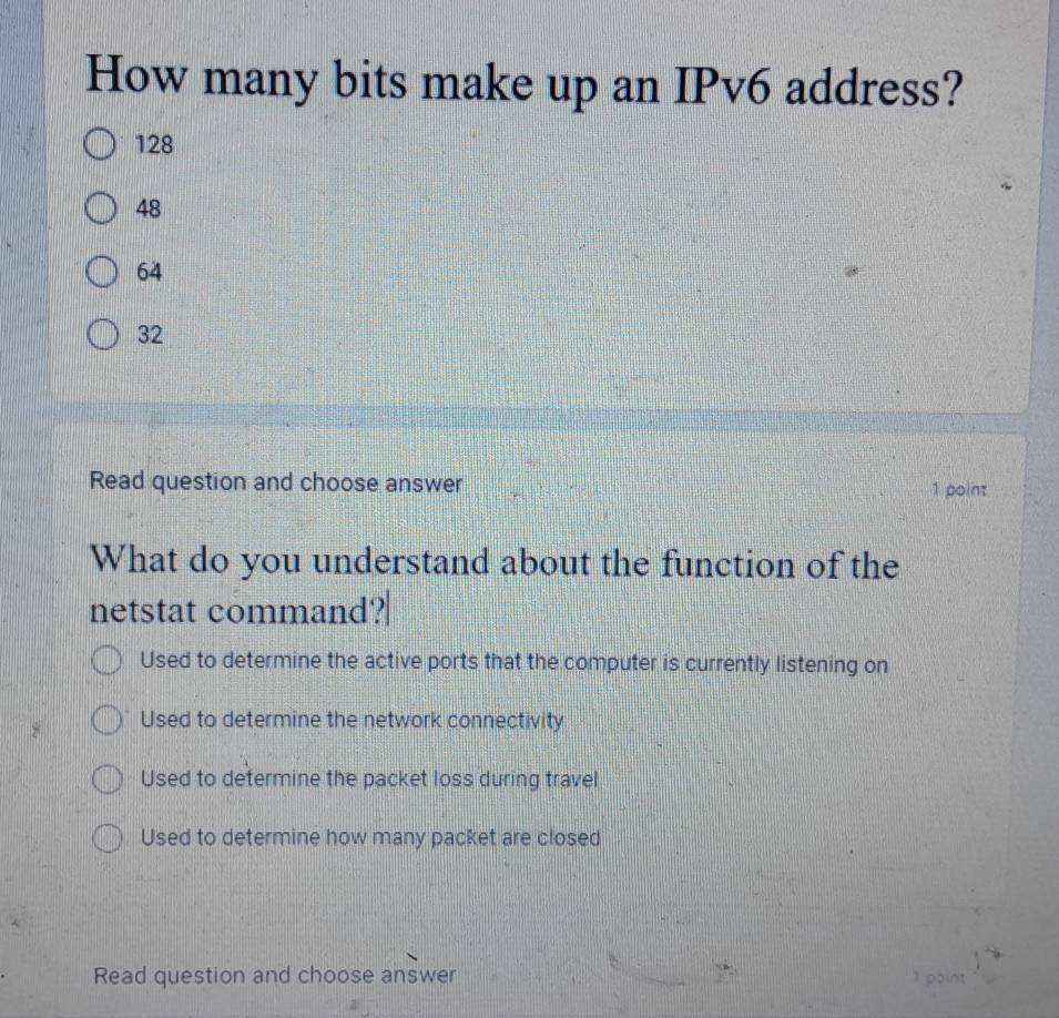 How many bits make up an IPv6 address?
128
48
64
32
Read question and choose answer 1 point
What do you understand about the function of the
netstat command?
Used to determine the active ports that the computer is currently listening on
Used to determine the network connectivity
Used to determine the packet loss during travel
Used to determine how many packet are closed
Read question and choose answer