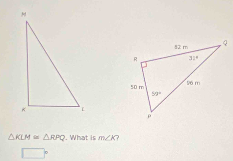 △ KLM≌ △ RPQ. What is m∠ K ?
□  。