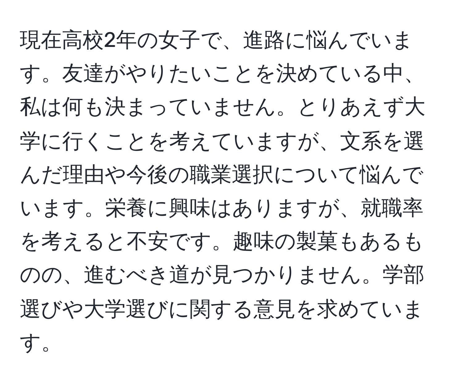 現在高校2年の女子で、進路に悩んでいます。友達がやりたいことを決めている中、私は何も決まっていません。とりあえず大学に行くことを考えていますが、文系を選んだ理由や今後の職業選択について悩んでいます。栄養に興味はありますが、就職率を考えると不安です。趣味の製菓もあるものの、進むべき道が見つかりません。学部選びや大学選びに関する意見を求めています。