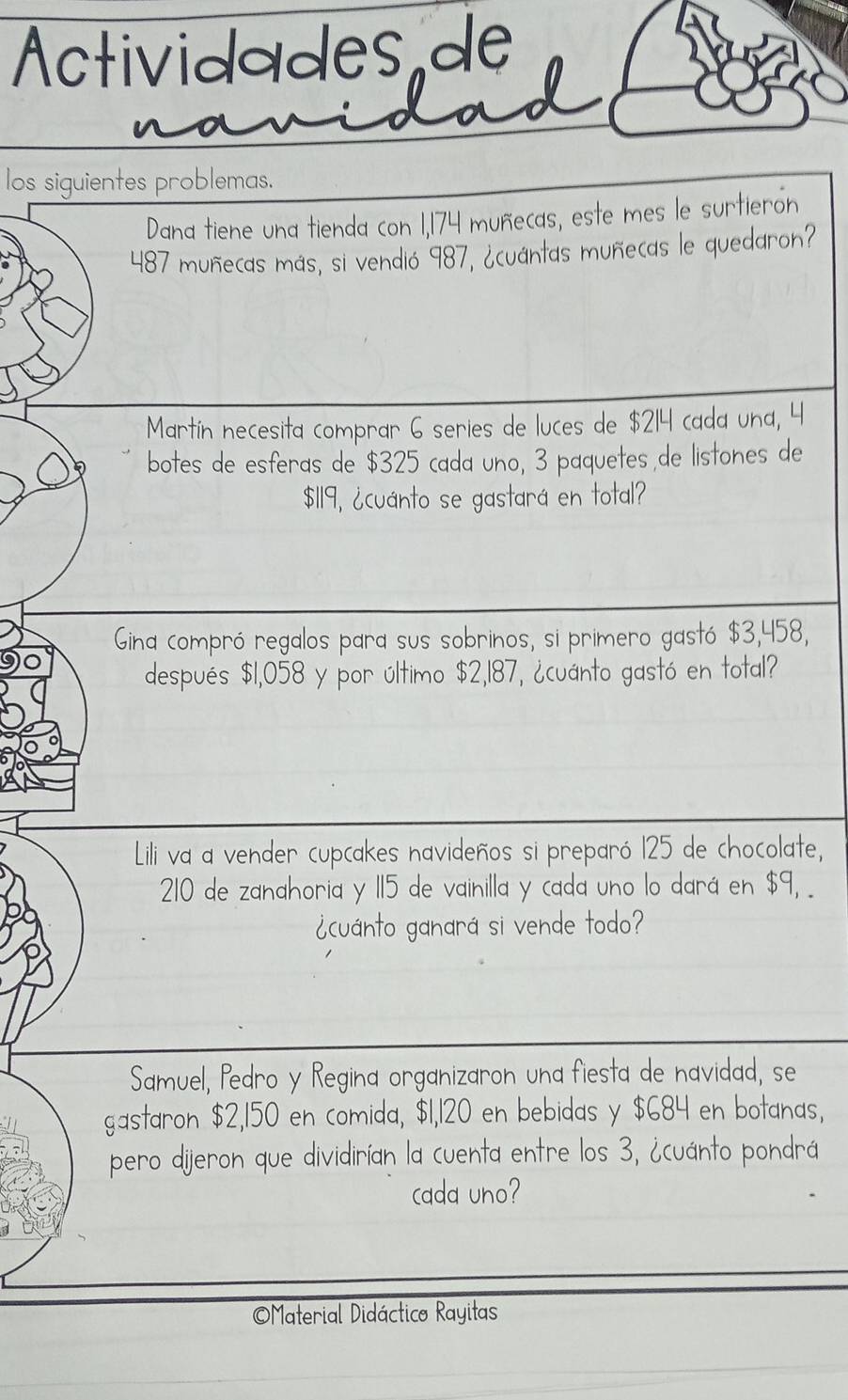 Actividades de 
los siguientes problemas. 
Dana tiene una tienda con 1,174 muñecas, este mes le surtieron
487 muñecas más, si vendió 987, ¿cuántas muñecas le quedaron? 
Martín necesita comprar 6 series de luces de $214 cada una, 4
botes de esferas de $325 cada uno, 3 paquetes de listones de
$119, ¿cuánto se gastará en total? 
Gina compró regalos para sus sobrinos, si primero gastó $3,458, 
después $1,058 y por último $2,187, ¿cuánto gastó en total? 
Lili va a vender cupcakes navideños si preparó 125 de chocolate,
210 de zanahoria y 115 de vainilla y cada uno lo dará en $9, . 
¿cuánto ganará si vende todo? 
Samuel, Pedro y Regina organizaron una fiesta de navidad, se 
gastaron $2,150 en comida, $1,120 en bebidas y $684 en botanas, 
pero dijeron que dividirían la cuenta entre los 3, ¿cuánto pondrá 
cada uno? 
Material Didáctico Rayitas