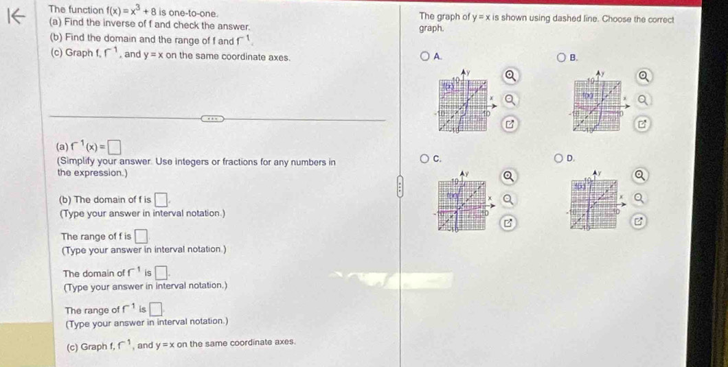 The function f(x)=x^3+8 is one-to-one. The graph of y=x is shown using dashed line. Choose the correct 
(a) Find the inverse of f and check the answer. graph. 
(b) Find the domain and the range of f and f^1
(c) Graph f, r^(-1) , and y=x on the same coordinate axes. 
A. 
B. 
(a) f^(-1)(x)=□
(Simplify your answer Use integers or fractions for any numbers in 
C. 
D. 
the expression.)
y
10
(b) The domain of f is □. x 
(Type your answer in interval notation.) 10
B 
The range of f is □
(Type your answer in interval notation.) 
The domain of f^(-1) is □. 
(Type your answer in interval notation.) 
The range of f^(-1) is □ 
(Type your answer in interval notation.) 
(c) Graph f. f^(-1) , and y=x on the same coordinate axes.