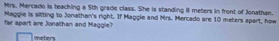 Mrs. Mercado is teaching a 5th grade class. She is standing 8 meters in front of Jonathan. 
Maggie is sitting to Jonathan's right. If Maggie and Mrs. Mercado are 10 meters apart, how 
far apart are Jonathan and Maggie?
meters