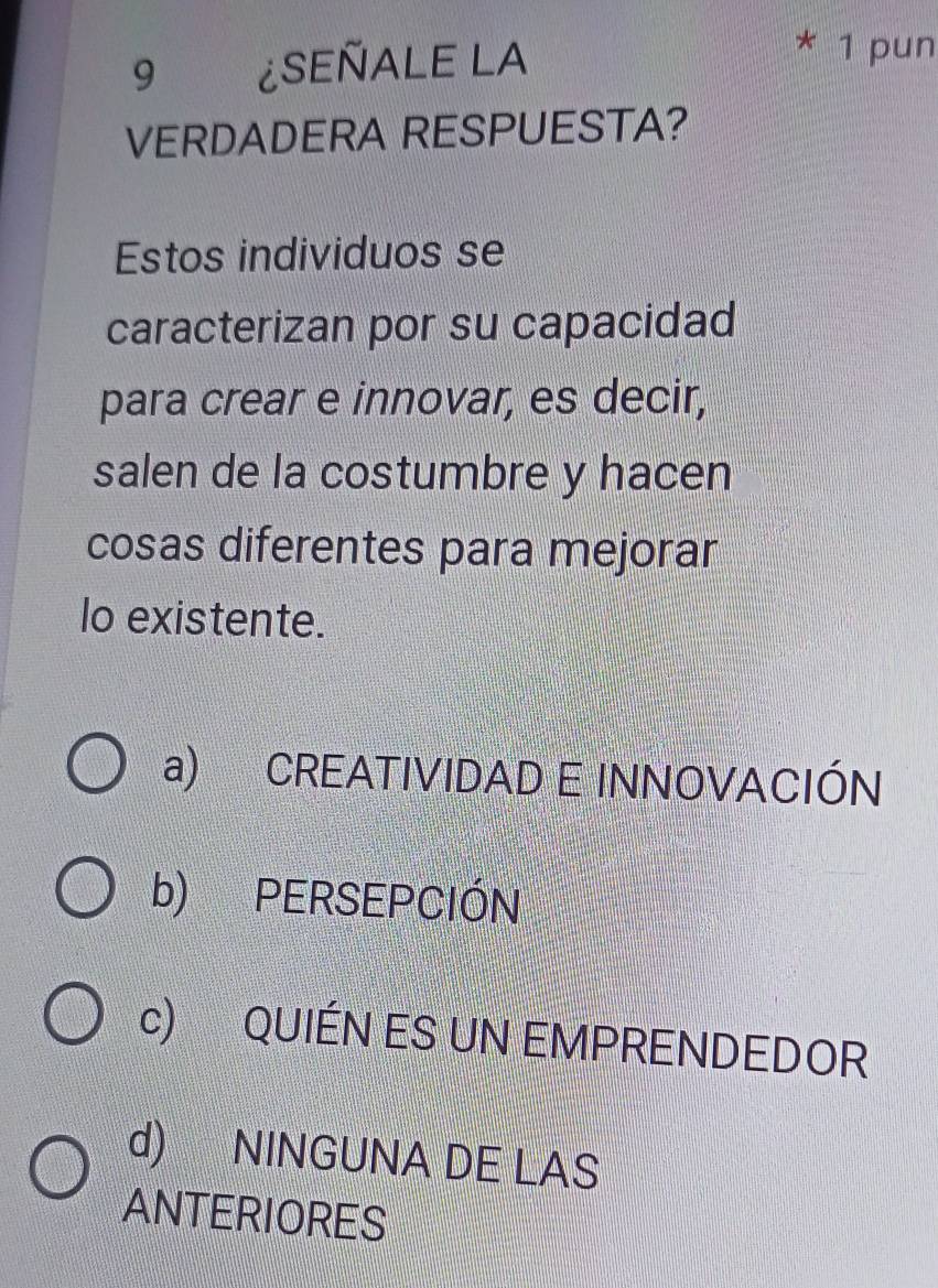 9 ¿SEÑALE LA
* 1 pun
VERDADERA RESPUESTA?
Estos individuos se
caracterizan por su capacidad
para crear e innovar, es decir,
salen de la costumbre y hacen
cosas diferentes para mejorar
lo existente.
a) CREATIVIDAD E INNOVACIÓN
b) PERSEPCIÓN
c) QUIÉN ES UN EMPRENDEDOR
d) NINGUNA DE LAS
ANTERIORES