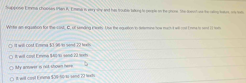 Suppose Emma chooses Plan A. Emma is very shy and has trouble talking to people on the phone. She doesn't use the calling feature, only texts.
Write an equation for the cost, C, of sending τtexts. Use the equation to determine how much it will cost Emma to send 22 texts.
It will cost Emma $3.96 to send 22 texts.
It will cost Emma $40 to send 22 texts.
My answer is not shown here.
It will cost Emma $39.60 to send 22 texts.