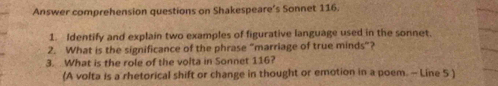 Answer comprehension questions on Shakespeare’s Sonnet 116. 
1. Identify and explain two examples of figurative language used in the sonnet. 
2. What is the significance of the phrase "marriage of true minds”? 
3. What is the role of the volta in Sonnet 116? 
(A volta is a rhetorical shift or change in thought or emotion in a poem. - Line 5 )