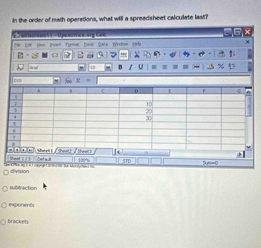 In the order of math operations, what will a spreadsheet calculate last?
X
'  alttestitem 11 = OpenOffice.org Calc
File Eor Yow Insert Format Tools Data Window Help
     
n s ABC
Arial 10 B I U %
OpenOffice.org 2.4. 1 copyright 2000-2008 Sun Microsystems Inc.
division
subtraction
exponents
brackets