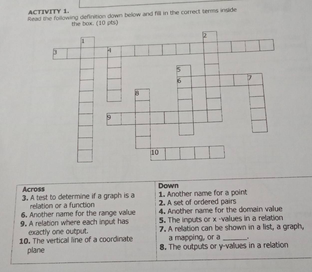 ACTIVITY 1. 
Read the following definition down below and fill in the correct terms inside 
the box. (10 pts) 
Across 
Down 
3. A test to determine if a graph is a 1. Another name for a point 
relation or a function 2. A set of ordered pairs 
6. Another name for the range value 4. Another name for the domain value 
9. A relation where each input has 5. The inputs or x -values in a relation 
exactly one output. 7. A relation can be shown in a list, a graph, 
10. The vertical line of a coordinate a mapping, or a _. 
plane 8. The outputs or y -values in a relation