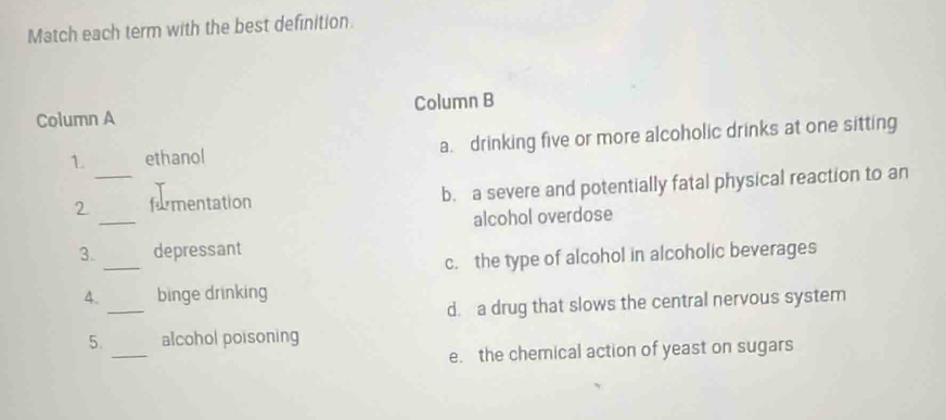 Match each term with the best definition.
Column A Column B
1. ethanol a. drinking five or more alcoholic drinks at one sitting
_
2_ formentation b. a severe and potentially fatal physical reaction to an
alcohol overdose
_
3. depressant
c. the type of alcohol in alcoholic beverages
_
4. binge drinking
d. a drug that slows the central nervous system
_
5. alcohol poisoning
e. the chemical action of yeast on sugars