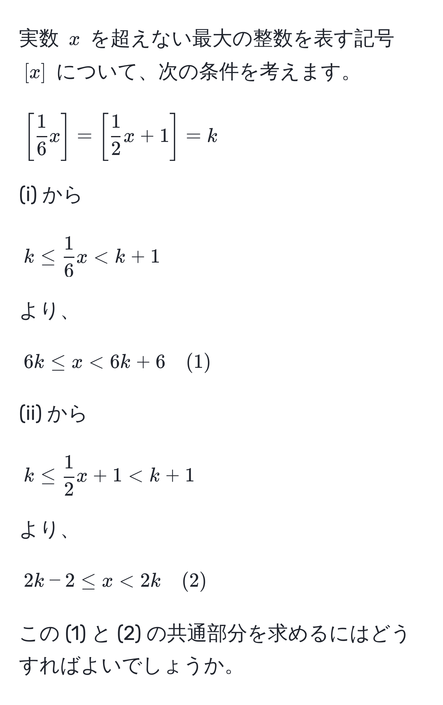 実数 $x$ を超えない最大の整数を表す記号 $[x]$ について、次の条件を考えます。  
[
[ 1/6 x] = [ 1/2 x + 1] = k 
]  
(i) から  
[ 
k ≤  1/6 x < k + 1 
]  
より、  
[ 
6k ≤ x < 6k + 6 quad (1) 
]  
(ii) から  
[ 
k ≤  1/2 x + 1 < k + 1 
]  
より、  
[ 
2k - 2 ≤ x < 2k quad (2) 
]  
この (1) と (2) の共通部分を求めるにはどうすればよいでしょうか。