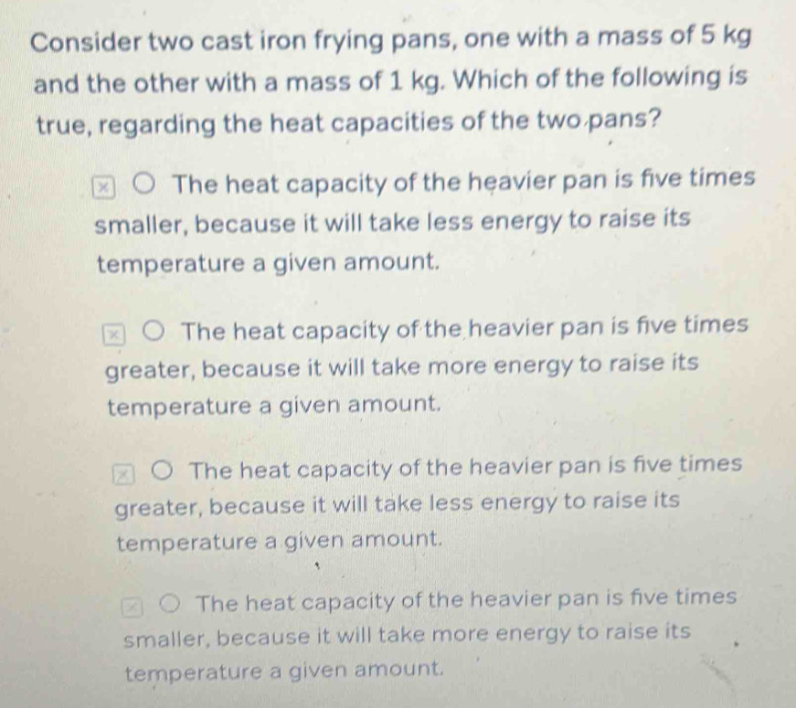 Consider two cast iron frying pans, one with a mass of 5 kg
and the other with a mass of 1 kg. Which of the following is
true, regarding the heat capacities of the two pans?
The heat capacity of the heavier pan is five times
smaller, because it will take less energy to raise its
temperature a given amount.
The heat capacity of the heavier pan is five times
greater, because it will take more energy to raise its
temperature a given amount.
The heat capacity of the heavier pan is five times
greater, because it will take less energy to raise its
temperature a given amount.
The heat capacity of the heavier pan is five times
smaller, because it will take more energy to raise its
temperature a given amount.