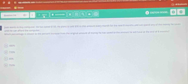 app edulastic.com/ < ) COOHMAB9 × a EASTON RODRI C
Juan wants to buy computer. He has saved  $150. He plans to add $90 to this amount every month for the next 8 months and not spend any of the money he saves
unsil he can afford the computer.
Which percentage is closest to the percent increase from the original amount of money he has saved to the amount he will have at the end of 8 months?
A 45O %
0 720%
C) 40%
D 750%