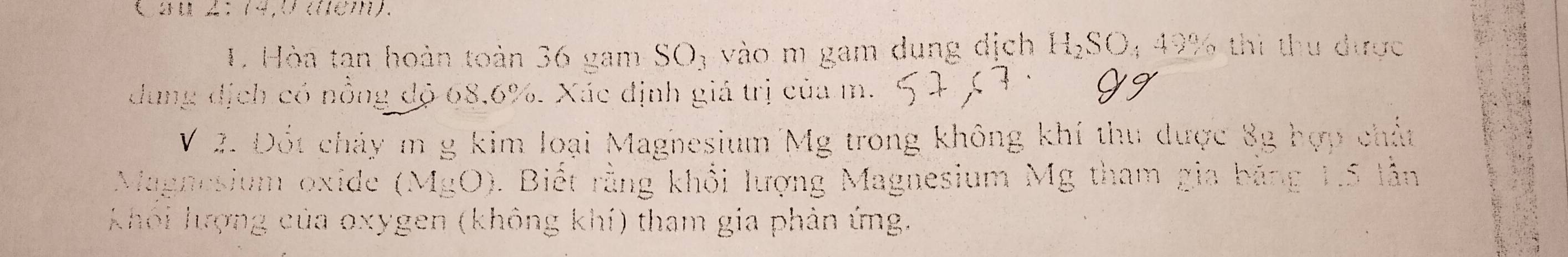 2A: (4,c(∈7). 
1. Hòa tan hoàn toàn 36 gam SO_3 vào m gam dung dịch H_2SO_449 0% thì thu được 
dung địch có nồng độ 68.6%. Xác định giá trị của m. 
V 2. Đốt chảy m g kim loại Maghesium Mg trong không khí thu được 8g hợp chất 
Magnesium oxide (MgO). Biết rằng khổi lượng Magnesium Mg tham gia băng 1.5 V 
khôi lượng của oxygen (không khí) tham gia phản ứng.