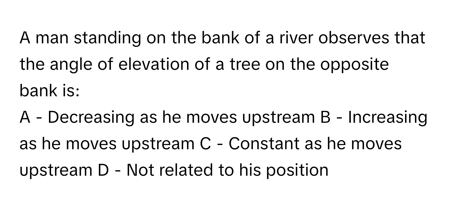 A man standing on the bank of a river observes that the angle of elevation of a tree on the opposite bank is:
A - Decreasing as he moves upstream B - Increasing as he moves upstream C - Constant as he moves upstream D - Not related to his position