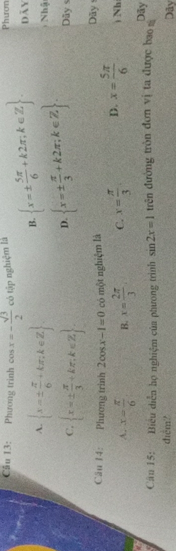 Phương trình cos x=- sqrt(3)/2  có tập nghiệm là Phươn
dãy
A.  x=±  π /6 +kπ ;k∈ Z
B.  x=±  5π /6 +k2π ;k∈ Z.
C,  x=±  π /3 +kπ ,k∈ Z
D.  x=±  π /3 +k2π ;k∈ Z. 
Nhậ
Dãy s
Câu 14: Phương trinh 2cos x-1=0 có một nghiệm là
Dãy s
A. x= π /6  x= 2π /3  x= π /3 
B.
C.
D. x= 5π /6  ) Nh
Dãy
Câu 15: Biểu diễn họ nghiệm của phương trình sin 2x=1 đrên đường tròn đơn vị ta được bao 
điểm?
Dãy