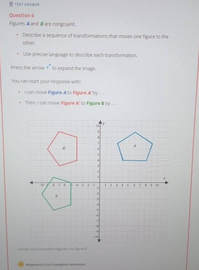 TEXT ANSWER 
Question 6 
Figures A and B are congruent. 
Describe a sequence of transformations that moves one figure to the 
other. 
Use precise language to describe each transformation. 
Press the arrow c^3 to expand the image. 
You can start your response with: 
l can move Figure Ato Figure A' by . . . 
Then, I can move Figure A' to Figure B by . . .
10
y
9
8
7
A
A' 6
5
4
3
2
1
x
-10 9 -8 -7 -6 5 -4 -3 -2 -1 1 2 3 4 5 6 7 8 9 10
-1
-2
B
-3
-4
-5
-6
-7
-8
-9
-10
Identify how to transform Figures A to Figure 8. 
→ Respond in 2 to 3 complete sentences.