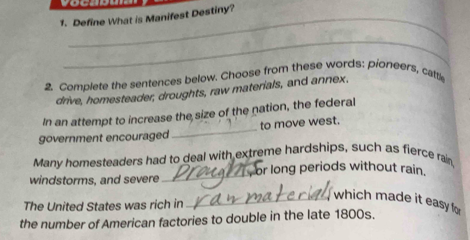 vocaduid 
1. Define What is Manifest Destiny? 
_ 
2. Complete the sentences below. Choose from these words: pioneers, cattle 
drive, homesteader, droughts, raw materials, and annex. 
In an attempt to increase the size of the nation, the federal 
government encouraged _to move west. 
Many homesteaders had to deal with extreme hardships, such as fierce rain, 
a , or long periods without rain. 
windstorms, and severe 
_ 
_which made it easy for 
The United States was rich in 
the number of American factories to double in the late 1800s.