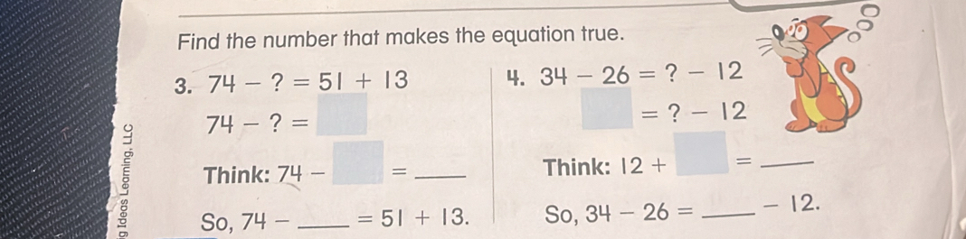 Find the number that makes the equation true. 
3. 74-?=51+13 4. 34-26= ? - 12
□ =
74-?= ∴ △ Al-8kl- ? - 12
Think: 74-□ = __ 
Think: 12+□ = _ 
So, 74- =51+13. So, 34-26= _ - 12.