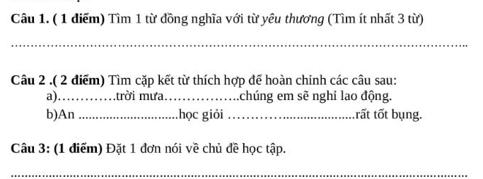 Tìm 1 từ đồng nghĩa với từ yêu thương (Tìm ít nhất 3 từ) 
_ 
Câu 2 .( 2 điểm) Tìm cặp kết từ thích hợp để hoàn chinh các câu sau: 
a)……trời mưa. .... .chúng em sẽ nghi lao động. 
b)An .......... học giỏi _trất tốt bụng. 
Câu 3: (1 điểm) Đặt 1 đơn nói về chủ đề học tập. 
__ 
_