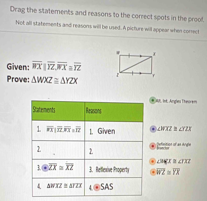 Drag the statements and reasons to the correct spots in the proof.
Not all statements and reasons will be used. A picture will appear when correct
Given: overline WXparallel overline YZ,overline WX≌ overline YZ
Prove: △ WXZ≌ △ YZX
Alt. Int. Angles Theorem
∠ WXZ≌ ∠ YZX
Definition of an Angle
Bisector
∠ WKX≌ ∠ YXZ
overline WZ≌ overline YX